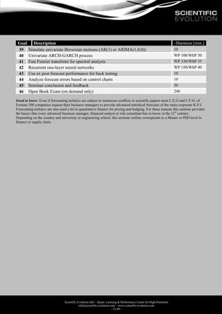 Scientific Evolution Sàrl – Quant. Learning & Performance Center for High-Potentials
info@scientific-evolution.com – www.scientific-evolution.com
- 21/48 -
Goal Description ~Duration [min.]
39 Simulate univariate Brownian motions (AR(1) or ARIMA(1,0,0)) 10
40 Univariate ARCH-GARCH process WP 100/WhP 30
41 Fast Fourier transform for spectral analysis WP 330/WhP 35
42 Recurrent one-layer neural networks WP 150/WhP 40
43 Use ex post forecast performance for back testing 10
44 Analyze forecast errors based on control charts 10
45 Seminar conclusion and feedback 30
46 Open Book Exam (on demand only) 240
Good to know: Even if forecasting technics are subject to numerous conflicts in scientific papers most C.E.O and C.F.O. of
Fortune 500 companies request their business managers to provide advanced statistical forecasts of the main corporate K.P.I.
Forecasting technics are also used a lot in quantitative finance for pricing and hedging. For these reasons this seminar provides
the basics that every advanced business manager, financial analyst or risk consultant has to know in the 21st
century.
Depending on the country and university or engineering school, this seminar outline corresponds to a Master or PhD level in
finance or supply chain.
 