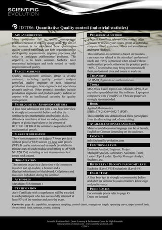Scientific Evolution Sàrl – Quant. Learning & Performance Center for High-Potentials
info@scientific-evolution.com – www.scientific-evolution.com
- 22/48 -
IDTT06: Quantitative Quality control (industrial statistics)
AIM AND OBJECTIVE
Many companies fail in quality management
practices because of missing quant skills. The aim of
this seminar is to understand how quantitative
quality control techniques can help organizations to
meet quality requirements, improve processes and
solve or anticipate performance problems. The
objective is to learn common bachelor level
operational techniques and tools needed to verify
requirements of quality.
TARGET AUDIENCE
Quality management seminars attract a diverse
audience, including quality control analysts
(certified quality engineer or not), industrial
production managers, lean engineers and operations
research analysts. Other potential attendees include
production engineers and product quality auditors or
anyone with an intellectual curiosity for quality
management.
PREREQUISITES / ADMISSION CRITERIA
A four hour admission test with a one hour interview
is strongly recommended before and after the
seminar to test mathematics and business skills.
Attendees must have at least an undergraduate
degree or global equivalent to the content of
IDTT03+IDTT04 if the seminar is requested with
mathematical proofs.
SUGGESTED DURATION
The whole program is on 6 days (7 hours per day)
without proofs (WhP) and on 10 days with proofs
(WP). It can be customized on needs (available in
minutes next to each module conforming to AFNOR
NF X50 756) including or not an assessment test
(open book exam).
ORGANIZATION
The sessions occur in a classroom with computers
installed and up-to-date, a beamer and a
flipchart/whiteboard or blackboard. Cellphones and
mails are forbidden during the seminar.
ATTENDEES
Maximum 50/Minimum 1
CERTIFICATION
An e-Certificate with a supplement will be awarded
to each participant who has successfully attended at
least 80% of the seminar and pass the exam.
PEDAGOGICAL METHOD
You will learn from relevant case studies, open
sessions to discuss your issues, group or individual
computer based exercises, videos and simulations
and paper readings.
This instructor-led seminar is based on business
case exercises related to the attendees' professional
needs and ~95% is practical when asked without
mathematical proofs, otherwise the practical part is
~66%. The attendees may bring (recommended)
their professional data and issues to work on.
TRAINER(S)
1-2 BMD physicists or mathematicians
TOOLS
MS Office Excel, Open Calc, Minitab, SPSS, R or
any other spreadsheet/stat like software. Laptops or
computers with VirtualPC or VMware player are
strongly recommended.
BOOK
Applied Mathematics
ISBN: 978-2-8399-0932-7 (PDF)
This complete and detailed book frees participants
from the distracting task of note taking.
AVAILABLE SEMINAR LANGUAGES
Material and discussion language can be in French,
English or German depending on the audience.
CONTACT
info@scientific-evolution.com
FUNCTIONAL LEVEL
Business Analyst, Engineer, Project
Manager/Analyst, Laboratory Assistant, Team
Leader, Dpt. Leader, Quality Manager/Analyst,
Students, etc.
DIFFICULTY / BLOOM'S TAXONOMY LEVEL
Bachelor (Level 3/6)/Evaluations (Level 6/6)
EXAM / TEST
A four hour test is strongly recommended before
and after the seminar to assess trainee's knowledge
and performance.
PRICE / DATES
For estimate prices refer to page 45
Dates on demand
Keywords: gage r&r, capability, acceptance sampling, control charts, average run length, operating curve, upper control limit,
lower control limit, seminar, course, training
 
