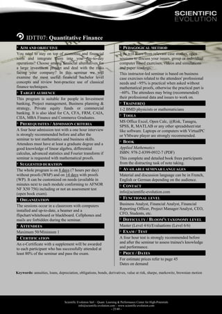 Scientific Evolution Sàrl – Quant. Learning & Performance Center for High-Potentials
info@scientific-evolution.com – www.scientific-evolution.com
- 25/48 -
IDTT07: Quantitative Finance
AIM AND OBJECTIVE
You need to stay on top of economic and financial
tools and integrate them into you day-to-day
operations? Choose among financial alternatives for
a large investment project and deal with the risks
facing your company? In this seminar we will
examine the most useful financial bachelor level
concepts and review best-practice use of classical
finance techniques.
TARGET AUDIENCE
This program is suitable for people in Investment
banking, Project management, Business planning &
strategy, Private equity funds or commercial
banking. It is also ideal for CA, CFA, FRM, CAIA,
CIIA, MBA Finance and Commerce Graduates.
PREREQUISITES / ADMISSION CRITERIA
A four hour admission test with a one hour interview
is strongly recommended before and after the
seminar to test mathematics and business skills.
Attendees must have at least a graduate degree and a
good knowledge of linear algebra, differential
calculus, advanced statistics and Fourier transform if
seminar is requested with mathematical proofs.
SUGGESTED DURATION
The whole program is on 8 days (7 hours per day)
without proofs (WhP) and on 14 days with proofs
(WP). It can be customized on needs (available in
minutes next to each module conforming to AFNOR
NF X50 756) including or not an assessment test
(open book exam).
ORGANIZATION
The sessions occur in a classroom with computers
installed and up-to-date, a beamer and a
flipchart/whiteboard or blackboard. Cellphones and
mails are forbidden during the seminar.
ATTENDEES
Maximum 50/Minimum 1
CERTIFICATION
An e-Certificate with a supplement will be awarded
to each participant who has successfully attended at
least 80% of the seminar and pass the exam.
PEDAGOGICAL METHOD
You will learn from relevant case studies, open
sessions to discuss your issues, group or individual
computer based exercises, videos and simulations
and paper readings.
This instructor-led seminar is based on business
case exercises related to the attendees' professional
needs and ~95% is practical when asked without
mathematical proofs, otherwise the practical part is
~60%. The attendees may bring (recommended)
their professional data and issues to work on.
TRAINER(S)
1-2 BMD physicists or mathematicians
TOOLS
MS Office Excel, Open Calc, @Risk, Tanagra,
SPSS, R, MATLAB or any other spreadsheet/stat
like software. Laptops or computers with VirtualPC
or VMware player are strongly recommended.
BOOK
Applied Mathematics
ISBN: 978-2-8399-0932-7 (PDF)
This complete and detailed book frees participants
from the distracting task of note taking.
AVAILABLE SEMINAR LANGUAGES
Material and discussion language can be in French,
English or German depending on the audience.
CONTACT
info@scientific-evolution.com
FUNCTIONAL LEVEL
Business Analyst, Financial Analyst, Financial
Reporting Officer, Project Manager/Analyst, CEO,
CFO, Students, etc.
DIFFICULTY / BLOOM'S TAXONOMY LEVEL
Master (Level 4/6)/Evaluations (Level 6/6)
EXAM / TEST
A four hour test is strongly recommended before
and after the seminar to assess trainee's knowledge
and performance.
PRICE / DATES
For estimate prices refer to page 45
Dates on demand
Keywords: annuities, loans, depreciation, obligations, bonds, derivatives, value at risk, sharpe, markowitz, brownian motion
 