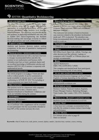 Scientific Evolution Sàrl – Quant. Learning & Performance Center for High-Potentials
info@scientific-evolution.com – www.scientific-evolution.com
- 28/48 -
IDTT08: Quantitative Decisioneering
AIM AND OBJECTIVE
The aim of this seminar is to be able to apply break-
even analysis, using both the graphic and algebraic
approaches, to evaluate new products, services and
decision alternatives using bachelor level heuristic
based techniques. The objective is to provide advice
and guidance in analyzing information and risks and
to explain how choice-engineering can facilitate
decision-making and encourage everyone to follow
the right procedures and work collaboratively.
TARGET AUDIENCE
Analysts and business decision makers seeking
competency in the area of quantitative management
decisioneering.
PREREQUISITES / ADMISSION CRITERIA
A four hour admission test with a one hour interview
is strongly recommended before and after the
seminar to test mathematics and business skills.
Attendees must have at least a graduate degree and
an excellent knowledge of differential calculus and
statistics (IDTT01+02) if seminar is requested with
mathematical proofs.
SUGGESTED DURATION
The whole program is on 4 days (7 hours per day)
with or without proofs. It can be customized on
needs (available in minutes next to each module
conforming to AFNOR NF X50 756) including or
not an assessment test (open book exam).
ORGANIZATION
The sessions occur in a classroom with computers
installed and up-to-date, a beamer and a
flipchart/whiteboard or blackboard. Cellphones and
mails are forbidden during the seminar.
ATTENDEES
Maximum 50/Minimum 1
CERTIFICATION
An e-Certificate with a supplement will be awarded
to each participant who has successfully attended at
least 80% of the seminar and pass the exam.
PEDAGOGICAL METHOD
You will learn from relevant case studies, open
sessions to discuss your issues, group or individual
computer based exercises, videos and simulations
and paper readings.
This instructor-led seminar is based on business
case exercises related to the attendees' professional
needs and ~95% is practical. The attendees may
bring (recommended) their professional data and
issues to work on.
TRAINER(S)
1-2 BMD physicists or mathematicians
TOOLS
MS Office Excel, Open Calc, @Risk, TreeAge, any
other decision tool like software. Laptops or
computers with VirtualPC or VMware player are
strongly recommended.
BOOK
Applied Mathematics
ISBN: 978-2-8399-0932-7 (PDF)
This complete and detailed book frees participants
from the distracting task of note taking.
AVAILABLE SEMINAR LANGUAGES
Material and discussion language can be in French,
English or German depending on the audience.
CONTACT
info@scientific-evolution.com
FUNCTIONAL LEVEL
Business Analyst, Financial Analyst, Engineer,
Project Manager/Analyst, Marketing Manager,
Team Leader, Dpt. Leader, CEO, CFO, Students,
etc.
DIFFICULTY / BLOOM'S TAXONOMY LEVEL
Bachelor (Level 2/6)/Evaluations (Level 6/6)
EXAM / TEST
A four hour test is strongly recommended before
and after the seminar to assess trainee's knowledge
and performance.
PRICE / DATES
For estimate prices refer to page 45
Dates on demand
Keywords: what-if, break-even, nash, pareto, cournot, laplace, markov, decision trees, seminar, course, training
 