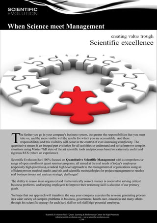 Scientific Evolution Sàrl – Quant. Learning & Performance Center for High-Potentials
info@scientific-evolution.com – www.scientific-evolution.com
- 2/48 -
When Science meet Management
he further you go in your company's business system, the greater the responsibilities that you must
take on, and the more visible will the results for which you are accountable. And these
responsibilities and this visibility will occur in the context of ever-increasing complexity. The
quantitative stream is an integral part evolution for all activities to understand and solve/improve complex
situations using Master/PhD state of the art scientific tools and processes based on extremely useful and
rigorous REX (return on experience).
Scientific Evolution Sàrl 100% focused on Quantitative Scientific Management with a comprehensive
range of open enrollment quant seminar programs, all aimed at the real needs of today's employees
(especially high-potentials), a radical high level approach to the management of organizations using an
efficient proven method: math's analysis and scientific methodologies for project management to resolve
real business issues and analyze strategic challenges!
The ability to reason in an organized and mathematically correct manner is essential to solving critical
business problems, and helping employees to improve their reasoning skill is also one of our primary
goals.
We hope that our approach will transform the way your company executes the revenue generating process
in a wide variety of complex problems in business, government, health care, education and many others
through his scientific strategy for each hard skill or soft skill high-potential employee.
T
 