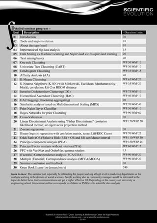 Scientific Evolution Sàrl – Quant. Learning & Performance Center for High-Potentials
info@scientific-evolution.com – www.scientific-evolution.com
- 31/48 -
Detailed seminar program 
Goal Description ~Duration [min.]
01 Introduction 30
02 Tools and implementation 10
03 About the rigor level 10
04 Importance of big data analysis 15
05 Data Mining vs Machine Learning and Supervised vs Unsupervised learning 20
06 Text mining basics 40
07 One rule Clustering WP 30/WhP 10
08 Univariate Tree Clustering (CART) WP 30/WhP 10
09 Dendrogram Clustering WP 35/WhP 15
10 Affinity Analysis (AA) 40
11 K-Means Clustering WP 65/WhP 20
12 K Nearest Neighbors (K-NN) with Minkowski, Euclidean, Manhattan (city-
block), correlation, khi-2 or HEOM distance
WP 35/WhP 20
13 Iterative Dichotomiser Clustering (ID3) WP 75/WhP 10
14 Hierarchical Ascendant Clustering (HAC) WP 40/WhP 10
15 HAC bagging (+bootstrap aggregating) 20
16 Similarity analysis based on Multidimensional Scaling (MDS) WP 70/WhP 40
17 Prior Naive Bayes Classifier WP 30/WhP 10
18 Bayes Networks for prior Clustering WP 90/WhP 60
19 Cross-Validation 30
20 Linear Discriminant Analysis using "Fisher Discriminant" (posterior
likelihood method) or eigenvector projection method
WP 170/WhP 50
21 Z-score regression 30
22 Binary logistic regression with confusion matrix, score, Lift/ROC Curve WP 70/WhP 25
23 Odds Ratio (OR)/Relative Risk (RR) + OR and RR confidence interval WP 110/WhP 30
24 Principal component analysis (PCA) WP 150/WhP 25
25 Principal Factor analysis without rotation (PFA) WP 60/WhP 15
26 PFC with VariMax and OrthoMax gamma rotation 15
27 (Factorial) Correspondence analysis (FCA/COA) WP 90/WhP 20
28 Multiple (Factorial) Correspondence analysis (MFCA/MCOA) WP 90/WhP 20
29 Seminar conclusion and feedback 30
30 Open Book Exam (on demand only) 240
Good to know: This seminar will especially be interesting for people working at high level in marketing departments or for
analysts working in the domain of social sciences. People working also as community managers could be interested to the
topics to better focus their communications and get a higher effective lift. Depending on the country and university or
engineering school this seminar outline corresponds to a Master or PhD level in scientific data analysis.
 