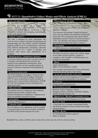 Scientific Evolution Sàrl – Quant. Learning & Performance Center for High-Potentials
info@scientific-evolution.com – www.scientific-evolution.com
- 32/48 -
IDTT10: Quantitative Failure Modes and Effects Analysis (FMEA)
AIM AND OBJECTIVE
The aim of this seminar is to provide the attendees
the critical and powerful tools to quantify the
quality, reliability, failure indicators of designed
products and internal process, conforming to legal
obligations, standards and customers communication
respect (risk engineering).
TARGET AUDIENCE
This class is designed for those individuals who
work on various aspects of product development and
manufacturing and who already certified reliability
engineer (CRE) or not. It is assumed they come from
many different backgrounds, disciplines, education
levels and work on a variety of products and
processes areas across many departments of a
company.
PREREQUISITES / ADMISSION CRITERIA
A four hour admission test with a one hour interview
is strongly recommended before and after the
seminar to test mathematics and business skills.
Attendees must have at least a graduate degree in
science if seminar is requested with mathematical
proofs.
SUGGESTED DURATION
The whole program is on 4 days (7 hours per day)
without proofs (WhP) and on 6 days with proofs
(WP). It can be customized on needs (available in
minutes next to each module conforming to AFNOR
NF X50 756) including or not an assessment test
(open book exam).
ORGANIZATION
The sessions occur in a classroom with computers
installed and up-to-date, a beamer and a
flipchart/whiteboard or blackboard. Cellphones and
mails are forbidden during the seminar.
ATTENDEES
Maximum 50/Minimum 1
CERTIFICATION
An e-Certificate with a supplement will be awarded
to each participant who has successfully attended at
least 80% of the seminar and pass the exam.
PEDAGOGICAL METHOD
You will learn from relevant case studies, open
sessions to discuss your issues, group or individual
computer based exercises, videos and simulations
and paper readings.
This instructor-led seminar is based on business
case exercises related to the attendees' professional
needs and ~95% is practical when asked without
mathematical proofs, otherwise the practical part is
~65%. The attendees may bring (recommended)
their professional data and issues to work on.
TRAINER(S)
1-2 BMD physicists or mathematicians
TOOLS
MS Office Excel/Visio, Open Calc, @Risk, Maple
or any other tool like software. Laptops or
computers with VirtualPC or VMware player are
strongly recommended.
BOOK
Applied Mathematics
ISBN: 978-2-8399-0932-7 (PDF)
This complete and detailed book frees participants
from the distracting task of note taking.
AVAILABLE SEMINAR LANGUAGES
Material and discussion language can be in French,
English or German depending on the audience.
CONTACT
info@scientific-evolution.com
FUNCTIONAL LEVEL
Business Analyst, Engineer, Project
Manager/Analyst, Laboratory Assistant, Students,
Quality Manager/Analyst, etc.
DIFFICULTY / BLOOM'S TAXONOMY LEVEL
Bachelor (Level 3/6)/Evaluations (Level 6/6)
EXAM / TEST
A four hour test is strongly recommended before
and after the seminar to assess trainee's knowledge
and performance.
PRICE / DATES
For estimate prices refer to page 45
Dates on demand
Keywords: fmea, failure, reliability, pareto, kaplan-meier, mtbf, mup, mdt, fault tree, seminar, training
 