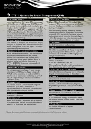 Scientific Evolution Sàrl – Quant. Learning & Performance Center for High-Potentials
info@scientific-evolution.com – www.scientific-evolution.com
- 34/48 -
IDTT11: Quantitative Project Management (QPM)
AIM AND OBJECTIVE
Many organizations fail in project management
practices because of missing quant skills. The aim of
this seminar is to provide project managers who
already know qualitative process oriented
methodologies (PMI, IPMA, PRINCE2, ITIL, 6,
EFQM, Agile, Hermes, etc.) the advanced scientific
project management techniques (applied managerial
statistics) and tools to simulate projects planning and
costs in a in a rigorous way.
TARGET AUDIENCE
This seminar is designed for professional project
managers or engineers who desire to increase their
project management skills and apply a scientific
approach to project management.
PREREQUISITES / ADMISSION CRITERIA
A four hour admission test with a one hour interview
is strongly recommended before and after the
seminar to test mathematics and business skills.
Attendees must have at least a graduate degree in
science or global equivalent to the content of
IDTT01+IDTT02 if the seminar is requested with
mathematical proofs.
SUGGESTED DURATION
The whole program is on 4 days (7 hours per day)
without proofs (WhP) and on 7 days with proofs
(WP). It can be customized on needs (available in
minutes next to each module conforming to AFNOR
NF X50 756) including or not an assessment test
(open book exam).
ORGANIZATION
The sessions occur in a classroom with computers
installed and up-to-date, a beamer and a
flipchart/whiteboard or blackboard. Cellphones and
mails are forbidden during the seminar.
ATTENDEES
Maximum 50/Minimum 1
CERTIFICATION
An e-Certificate with a supplement will be awarded
to each participant who has successfully attended at
least 80% of the seminar and pass the exam.
PEDAGOGICAL METHOD
You will learn from relevant case studies, open
sessions to discuss your issues, group or individual
computer based exercises, videos and simulations
and paper readings.
This instructor-led seminar is based on business
case exercises related to the attendees' professional
needs and ~95% is practical when asked without
mathematical proofs, otherwise the practical part is
~60%. The attendees may bring (recommended)
their professional data and issues to work on.
TRAINER(S)
1-2 BMD physicists or mathematicians
TOOLS
MS Office Excel, @Risk, MS Project or any other
project management tool like software. Laptops or
computers with VirtualPC or VMware player are
strongly recommended.
BOOK
Applied Mathematics
ISBN: 978-2-8399-0932-7 (PDF)
This complete and detailed book frees participants
from the distracting task of note taking.
AVAILABLE SEMINAR LANGUAGES
Material and discussion language can be in French,
English or German depending on the audience.
CONTACT
info@scientific-evolution.com
FUNCTIONAL LEVEL
Business Analyst, Financial Analyst, Engineer,
Project Manager/Analyst, Team Leader, Students,
etc.
DIFFICULTY / BLOOM'S TAXONOMY LEVEL
Bachelor (Level 3/6)/Evaluations (Level 6/6)
EXAM / TEST
A four hour test is strongly recommended before
and after the seminar to assess trainee's knowledge
and performance.
PRICE / DATES
For estimate prices refer to page 45
Dates on demand
Keywords: rty, pnet, what-if, estimate, monte carlo, latin hypercube, tv@r, fv@r, course, training
 