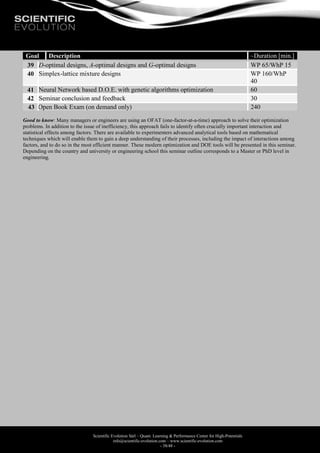Scientific Evolution Sàrl – Quant. Learning & Performance Center for High-Potentials
info@scientific-evolution.com – www.scientific-evolution.com
- 38/48 -
Goal Description ~Duration [min.]
39 D-optimal designs, A-optimal designs and G-optimal designs WP 65/WhP 15
40 Simplex-lattice mixture designs WP 160/WhP
40
41 Neural Network based D.O.E. with genetic algorithms optimization 60
42 Seminar conclusion and feedback 30
43 Open Book Exam (on demand only) 240
Good to know: Many managers or engineers are using an OFAT (one-factor-at-a-time) approach to solve their optimization
problems. In addition to the issue of inefficiency, this approach fails to identify often crucially important interaction and
statistical effects among factors. There are available to experimenters advanced analytical tools based on mathematical
techniques which will enable them to gain a deep understanding of their processes, including the impact of interactions among
factors, and to do so in the most efficient manner. These modern optimization and DOE tools will be presented in this seminar.
Depending on the country and university or engineering school this seminar outline corresponds to a Master or PhD level in
engineering.
 