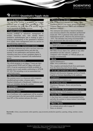 Scientific Evolution Sàrl – Quant. Learning & Performance Center for High-Potentials
info@scientific-evolution.com – www.scientific-evolution.com
- 39/48 -
IDTT13: Quantitative Supply chain
AIMS & OBJECTIVES
The aim of this seminar is to balance and forecast
different types of supply chain variables in a way
that minimizes the total cost of an activity and to
avoid saturation of queuing services.
TARGET AUDIENCE
Anyone working in operations management or
another functional area, who already knows
qualitative methodologies and is looking to gain a
working understanding of the quantitative bachelor
level supply chain management tools in a service or
manufacturing organization.
PREREQUISITES / ADMISSION CRITERIA
A four hour admission test with a one hour interview
is strongly recommended before and after the
seminar to test mathematics and business skills.
Attendees must have at least a graduate degree in
science if seminar is requested with mathematical
proofs.
SUGGESTED DURATION
The whole program is on 4 days (7 hours per day)
without proofs (WhP) and on 5 days with proofs
(WP). It can be customized on needs (available in
minutes next to each module conforming to AFNOR
NF X50 756) including or not an assessment test
(open book exam).
ORGANIZATION
The sessions occur in a classroom with computers
installed and up-to-date, a beamer and a
flipchart/whiteboard or blackboard. Cellphones and
mails are forbidden during the seminar.
ATTENDEES
Maximum 50/Minimum 1
CERTIFICATION
An e-Certificate with a supplement will be awarded
to each participant who has successfully attended at
least 80% of the seminar and pass the exam.
PEDAGOGICAL METHOD
You will learn from relevant case studies, open
sessions to discuss your issues, group or individual
computer based exercises, videos and simulations
and paper readings.
This instructor-led seminar is based on business
case exercises related to the attendees' professional
needs and ~95% is practical when asked without
mathematical proofs, otherwise the practical part is
~65%. The attendees may bring (recommended)
their professional data and issues to work on.
TRAINER(S)
1-2 BMD physicists or mathematicians
TOOLS
MS Office Excel, Open Calc, @Risk or any other
spreadsheet tool like software. Laptops or
computers with VirtualPC or VMware player are
strongly recommended.
BOOK
Applied Mathematics
ISBN: 978-2-8399-0932-7 (PDF)
This complete and detailed book frees participants
from the distracting task of note taking.
AVAILABLE SEMINAR LANGUAGES
Material and discussion language can be in French,
English or German depending on the audience.
CONTACT
info@scientific-evolution.com
FUNCTIONAL LEVEL
Warehouse Managers, Stores and purchasing
Officers, etc.
DIFFICULTY / BLOOM'S TAXONOMY LEVEL
Bachelor (Level 3/6)/Evaluations (Level 6/6)
EXAM / TEST
A four hour test is strongly recommended before
and after the seminar to assess trainee's knowledge
and performance.
PRICE / DATES
For estimate prices refer to page 45
Dates on demand
Keywords: wilson, eoq (economic order quantity), epq (economic production quantity), queuing, erlang, seminar, course,
training
 