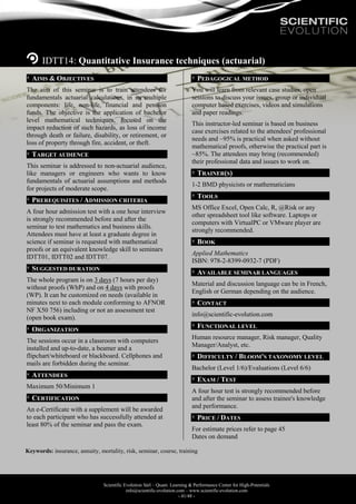 Scientific Evolution Sàrl – Quant. Learning & Performance Center for High-Potentials
info@scientific-evolution.com – www.scientific-evolution.com
- 41/48 -
IDTT14: Quantitative Insurance techniques (actuarial)
AIMS & OBJECTIVES
The aim of this seminar is to train attendees for
fundamentals actuarial calculations, in its multiple
components: life, non-life, financial and pension
funds. The objective is the application of bachelor
level mathematical techniques, focused on the
impact reduction of such hazards, as loss of income
through death or failure, disability, or retirement, or
loss of property through fire, accident, or theft.
TARGET AUDIENCE
This seminar is addressed to non-actuarial audience,
like managers or engineers who wants to know
fundamentals of actuarial assumptions and methods
for projects of moderate scope.
PREREQUISITES / ADMISSION CRITERIA
A four hour admission test with a one hour interview
is strongly recommended before and after the
seminar to test mathematics and business skills.
Attendees must have at least a graduate degree in
science if seminar is requested with mathematical
proofs or an equivalent knowledge skill to seminars
IDTT01, IDTT02 and IDTT07.
SUGGESTED DURATION
The whole program is on 3 days (7 hours per day)
without proofs (WhP) and on 4 days with proofs
(WP). It can be customized on needs (available in
minutes next to each module conforming to AFNOR
NF X50 756) including or not an assessment test
(open book exam).
ORGANIZATION
The sessions occur in a classroom with computers
installed and up-to-date, a beamer and a
flipchart/whiteboard or blackboard. Cellphones and
mails are forbidden during the seminar.
ATTENDEES
Maximum 50/Minimum 1
CERTIFICATION
An e-Certificate with a supplement will be awarded
to each participant who has successfully attended at
least 80% of the seminar and pass the exam.
PEDAGOGICAL METHOD
You will learn from relevant case studies, open
sessions to discuss your issues, group or individual
computer based exercises, videos and simulations
and paper readings.
This instructor-led seminar is based on business
case exercises related to the attendees' professional
needs and ~95% is practical when asked without
mathematical proofs, otherwise the practical part is
~85%. The attendees may bring (recommended)
their professional data and issues to work on.
TRAINER(S)
1-2 BMD physicists or mathematicians
TOOLS
MS Office Excel, Open Calc, R, @Risk or any
other spreadsheet tool like software. Laptops or
computers with VirtualPC or VMware player are
strongly recommended.
BOOK
Applied Mathematics
ISBN: 978-2-8399-0932-7 (PDF)
AVAILABLE SEMINAR LANGUAGES
Material and discussion language can be in French,
English or German depending on the audience.
CONTACT
info@scientific-evolution.com
FUNCTIONAL LEVEL
Human resource manager, Risk manager, Quality
Manager/Analyst, etc.
DIFFICULTY / BLOOM'S TAXONOMY LEVEL
Bachelor (Level 1/6)/Evaluations (Level 6/6)
EXAM / TEST
A four hour test is strongly recommended before
and after the seminar to assess trainee's knowledge
and performance.
PRICE / DATES
For estimate prices refer to page 45
Dates on demand
Keywords: insurance, annuity, mortality, risk, seminar, course, training
 