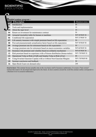 Scientific Evolution Sàrl – Quant. Learning & Performance Center for High-Potentials
info@scientific-evolution.com – www.scientific-evolution.com
- 42/48 -
Detailed seminar program 
Goal Description ~Duration [min.]
01 Introduction 30
02 Tools and implementation 10
03 About the rigor level 10
04 Return on investment for maintenance contract 50
05 Actuarial (mortality) table for human or machines WP 30/WhP 20
06 Conditional life expectation WP 15/WhP 10
07 Life annuity insurance with simple premium based on life expectation 20
08 Post and praenumerando actualization factor based on life expectation WP 70/WhP 50
09 Average premium rate for retirement based on life expectation 50
10 Average premium rate for retirement based on macro-economics variables WP 60/WhP 20
11 Insurance risk premium and volatility based on solidarity mechanism WP 45/WhP 30
12 Risk premium based on experience with a Poisson distribution (bonus-malus) WP 170/WhP 35
13 Operational Value at Risk (oVaR) and Surplus Value at Risk (sVar) 40
14 Using bivariate Gaussian Copulas with or without Non-Gaussian Margins WP 170/WhP 80
15 Seminar conclusion and feedback 30
16 Open Book Exam (on demand only) 240
Good to know: This seminar focuses actually only on the very basics stuff of insurance mathematics. It is most a "beta version"
seminar that needs to be developed and improved in the future. In most countries around the world this seminar outline corresponds to
a Bachelor level in actuarial mathematics.
 
