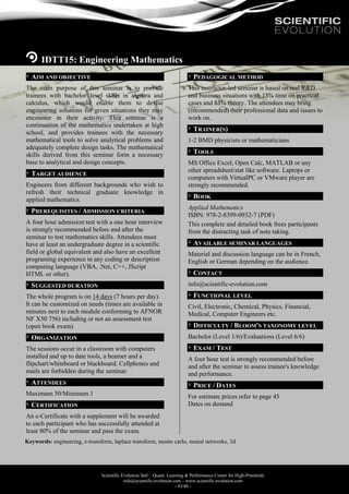 Scientific Evolution Sàrl – Quant. Learning & Performance Center for High-Potentials
info@scientific-evolution.com – www.scientific-evolution.com
- 43/48 -
IDTT15: Engineering Mathematics
AIM AND OBJECTIVE
The main purpose of this seminar is to provide
trainees with bachelor level skills in algebra and
calculus, which would enable them to devise
engineering solutions for given situations they may
encounter in their activity. This seminar is a
continuation of the mathematics undertaken at high
school, and provides trainees with the necessary
mathematical tools to solve analytical problems and
adequately complete design tasks. The mathematical
skills derived from this seminar form a necessary
base to analytical and design concepts.
TARGET AUDIENCE
Engineers from different backgrounds who wish to
refresh their technical graduate knowledge in
applied mathematics.
PREREQUISITES / ADMISSION CRITERIA
A four hour admission test with a one hour interview
is strongly recommended before and after the
seminar to test mathematics skills. Attendees must
have at least an undergraduate degree in a scientific
field or global equivalent and also have an excellent
programing experience in any coding or description
computing language (VBA, .Net, C++, JScript
HTML or other).
SUGGESTED DURATION
The whole program is on 14 days (7 hours per day).
It can be customized on needs (times are available in
minutes next to each module conforming to AFNOR
NF X50 756) including or not an assessment test
(open book exam).
ORGANIZATION
The sessions occur in a classroom with computers
installed and up to date tools, a beamer and a
flipchart/whiteboard or blackboard. Cellphones and
mails are forbidden during the seminar.
ATTENDEES
Maximum 50/Minimum 1
CERTIFICATION
An e-Certificate with a supplement will be awarded
to each participant who has successfully attended at
least 80% of the seminar and pass the exam.
PEDAGOGICAL METHOD
This instructor-led seminar is based on real R&D
and business situations with 15% time on practical
cases and 85% theory. The attendees may bring
(recommended) their professional data and issues to
work on.
TRAINER(S)
1-2 BMD physicists or mathematicians
TOOLS
MS Office Excel, Open Calc, MATLAB or any
other spreadsheet/stat like software. Laptops or
computers with VirtualPC or VMware player are
strongly recommended.
BOOK
Applied Mathematics
ISBN: 978-2-8399-0932-7 (PDF)
This complete and detailed book frees participants
from the distracting task of note taking.
AVAILABLE SEMINAR LANGUAGES
Material and discussion language can be in French,
English or German depending on the audience.
CONTACT
info@scientific-evolution.com
FUNCTIONAL LEVEL
Civil, Electronic, Chemical, Physics, Financial,
Medical, Computer Engineers etc.
DIFFICULTY / BLOOM'S TAXONOMY LEVEL
Bachelor (Level 1/6)/Evaluations (Level 6/6)
EXAM / TEST
A four hour test is strongly recommended before
and after the seminar to assess trainee's knowledge
and performance.
PRICE / DATES
For estimate prices refer to page 45
Dates on demand
Keywords: engineering, z-transform, laplace transform, monte carlo, neural networks, 3d
 