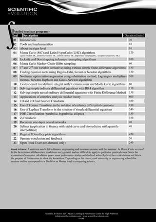 Scientific Evolution Sàrl – Quant. Learning & Performance Center for High-Potentials
info@scientific-evolution.com – www.scientific-evolution.com
- 44/48 -
Detailed seminar program 
Goal Description ~Duration [min.]
01 Introduction 30
02 Tools and implementation 10
03 About the rigor level 10
04 Monte Carlo (MC) and Latin HyperCube (LHC) algorithms
(quasi-random MC, antithetic variable MC, control variable MC, importance sampling MC, acceptance/rejection, MC)
120
05 Jacknife and Bootstrapping inference resampling algorithms 100
06 Monte Carlo Markov Chain Gibbs sampling 60
07 1st
and 2nd
one variable derivatives using various simple finite-difference algorithms 180
08 Finding equation roots using Regula-Falsi, Secant or Newton algorithms 120
09 Nonlinear optimization/regression using substitution method, Lagrangien multipliers
method, Newton-Raphson and Gauss-Newton algorithms
300
10 Evaluation of real definite integral with Riemann sums and Monte Carlo algorithms 60
11 Solving simple ordinary differential equations with RK4 algorithm 150
12 Solving simple partial ordinary differential equations with Finite Difference Method 150
13 Applications of complex analysis residue theory 600
14 1D and 2D Fast Fourier Transform 480
15 Use of Fourier Transform in the solution of ordinary differential equations 180
16 Use of Laplace Transform in the solution of simple differential equations 240
17 PDE Classification (parabolic, hyperbolic, elliptic) 150
18 Z-Transform 180
19 Recurrent one-layer neural networks 40
20 Splines (application to finance with yield curve and biomedicine with quantile
interpolation)
40
21 Regular 3D surface plots algorithms 420
22 Seminar conclusion and feedback 30
23 Open Book Exam (on demand only) 240
Good to know: A sentence used a lot in finance, engineering and insurance resume well this seminar: In Monte Carlo we trust!
In the facts almost all theoretical models are very general and are difficult to apply to particular practical cases. Since the
expansion of computer calculation power most problems are today modeled and solved by brut force calculations and this is
the purpose of this seminar to show the know-how. Depending on the country and university or engineering school this
seminar outline corresponds to a Bachelor or Master level in computing science.
 