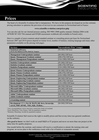 Scientific Evolution Sàrl – Quant. Learning & Performance Center for High-Potentials
info@scientific-evolution.com – www.scientific-evolution.com
- 45/48 -
Prices
The heart of a Scientific Evolution Sàrl is transparency. We have in this purpose developed an on-line estimate
pricing calculator to optimize the provision of services to our customers in Switzerland and in France:
www.scientific-evolution.com/prices.php
You can also ask for our internal process catalog, ISO 9001:2008 quality manual, EduQua:2004 (with
AFNOR NF X50 756) manual and EFQM assessment workbook (all available in French only).
Here is a sample of most common asked standard seminar or consulting prices per hour for Switzerland
between 2007 and 2014 (prices depend on trainer level, number of trainees, training language and many other
parameters available on the pricing web page):
Services Non-academic Price1
(range)
Statistical softwares
(MATLAB, Minitab, R, SPSS, MedCalc, Tanagra)
[90-280] CHF/hour
Management Undergraduate seminar [60-280] CHF/hour
Quant. Management Graduate seminar [200-270] CHF/hour
Quant. Management Postgraduate seminar [210-1300] CHF/hour
Statistics Undergraduate seminar [95-200] CHF/hour
Statistics Graduate seminar [200-270] CHF/hour
Statistics Postgraduate seminar [210-1300] CHF/hour
Quant. Finance Undergraduate seminar [95-200] CHF/hour
Quant. Finance Graduate seminar [200-270] CHF/hour
Quant. Finance Postgraduate seminar [210-1300] CHF/hour
Quant. Engineering Undergraduate seminar [80-240] CHF/hour
Quant. Engineering Graduate seminar [200-270] CHF/hour
Quant. Engineering Postgraduate seminar [210-1300] CHF/hour
Microsoft Office2
Undergraduate seminar [60-250] CHF/hour
Microsoft Office Graduate seminar [90-280] CHF/hour
Microsoft Office Postgraduate seminar [120-550] CHF/hour
Adobe3
Undergraduate seminar [90-280] CHF/hour
Adobe Graduate seminar [120-310] CHF/hour
e-Learning content [30-250] CHF/hour
Development C++,.Net, R, MATLAB, Java, Javascript,
AJAX, PHP, HTML, VBA, SQL, Python...
[60-300] CHF/hour
1
Fees, accommodations, travel, interviews, exams/tests, books not included
2
Excel, SharePoint, Visio, Project, VBA for quantitative analysts
3
Illustrator, Photoshop, Acrobat for quantitative analysts
Scientific Evolution Sàrl reserves the right to modify prices and fees at any time (see general conditions
on the website).
Also good to know: we don't work on small R&D or IT projects and never on more than one project at the
same time for quality purposes.
One month before the seminar, each trainee will receive a notification to attend, the training rules and
program, an access plan to the conference room with a list of hotels or restaurants around.
 