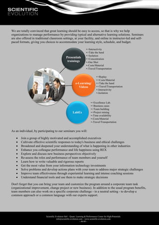 Scientific Evolution Sàrl – Quant. Learning & Performance Center for High-Potentials
info@scientific-evolution.com – www.scientific-evolution.com
- 46/48 -
We are totally convinced that great learning should be easy to access, so that is why we help
organizations to manage performance by providing typical and alternative learning solutions. Seminars
are also offered in traditional classroom settings, at your facility, and online in instructor-led and self-
paced formats, giving you choices to accommodate your learning style, schedule, and budget.
As an individual, by participating to our seminars you will:
 Join a group of highly motivated and accomplished executives
 Cultivate effective scientific responses to today's business and ethical challenges
 Broadened and deepened your understanding of what is happening in other industries
 Enhance you colleague performance and life happiness using REX
 Explore and discuss new business perspectives objectively
 Re-assess the roles and performance of team members and yourself
 Learn how to write valuable and rigorous reports
 Get the most value from your information technology investments
 Solve problems and develop actions plans with your team to address major strategic challenges
 Improve team effectiveness through experiential learning and intense coaching sessions
 Understand financial tools and use them to make strategic decisions
Don't forget that you can bring your team and customize the program around a corporate team task
(organizational improvement, change project or new business). In addition to the usual program benefits,
team members can also work on a specific corporate challenge - in a neutral setting - to develop a
common approach or a common language with our experts support.
Presentials
trainings
•+Interactivity
•+Take the hand
•+Isolation
•+Concentration
•-One Shot
•-Costs/Material
•-Travel/Transportation
e-Learning/
Videos
•+Replay
•+Costs/Material
•+Take the hand
•+Travel/Transportation
•-Interactivity
•-Isolation
LabEx
•+Excellence Lab.
•+Business cases
•+Team building
•+Project mining
•-Time availability
•-Costs/Material
•-Travel/Transportation
 