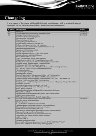 Scientific Evolution Sàrl – Quant. Learning & Performance Center for High-Potentials
info@scientific-evolution.com – www.scientific-evolution.com
- 47/48 -
Change log
A new version of the catalog will be published each year in January with new scientific analysis
techniques o at the forefront of the industry and research and development!
Version Description Dates
V1 First release 2011-03-12
V2 Second release with new Engineering Mathematics course 2013-01-15
V3 Catalogue also yet available in french!
Corrections of some minor typing errors
Bivariate Normal Distribution
Monte Carlo Value At Risk
Lagrange Polynomial Interpolation
Cochran–Mantel–Haenszel test (log-rank test)
Ordinary Least Squares regression with interactions
Combinations with repetitions for the Wald–Wolfowitz runs test
Orthogonal/Deming Regression
Operational and Credit Value-at-Risk
Laney-P and C control charts
Student–Newman–Keuls (SNK) ANOVA post hoc test
Macaulay's Duration and Modified Duration
Modified Internal Rate of Return
ANOVA for simple and multiple linear regression
Multicollinearity analysis with Variance Inflation Factor (VIF)
Non-Parametric and parametric Binomial Reliability Demonstration Test
D-optimal designs, A-optimal designs, G-optimal designs
Welch's t test with Welch-Satterthwaite equation
ID3 (Iterative Dichotomiser 3) & HAC (Hierarchical Ascendant Clustering) clustering
Lift Curve/ROC Curve (Receiver Operating Characteristics)
Naive Bayes Classifier
K nearest neighbors (K-NN)
Cronbach's alpha reliability
Principal Factor Analysis without rotation (PFC) or with VariMax rotation
Odds Ratio (OR)/Relative Risk (RR) and OR/RR confidence interval
Normal (Gaussian), Poisson, Binomial, Negative Binomial (NB-2, NB-C) and Gamma GLM
Univariate Partial Least Square (PLS1) linear regression
Cox proportional-hazards linear regression model for uncensored and ungrouped/grouped data and time
independent covariates
Bootstrapping and stripping a yield curve with bonds
Computerized Relative Allocation of Facilities Technique
Kernel Density Estimation
Expected conditional Value at Risk shortfall for Gaussian loss distribution
Marginal Value at Risk
Using bivariate Gaussian Copulas with or without Non-Gaussian Margins
Simplex-lattice mixture designs
T2
Hotelling multivariate control chart (chi-2 approach)
2014-01-15
V4 Conjugate bayesian prior Normal and Binomial distribution
Left, right, interval censored likelihood
Likelihood ratio test
C.I. for the ratio of two means (Fieller Theorem)
Test for periodicity (statistical description of Fourier coefficients)
Elementary Robust Statistics (L-estimators, M-estimators)
Effect sizes and equivalence tests (TOST test)
Some words on using regression models with Z-scores or centered variables
Regression Leverage score for outliers analysis
The Durbin-Watson NHST test for autocorrelation detection
Non censored least absolute deviation quantile regression
Additive SARIMA
Univariate GARCH
Surplus at risk for pension funds
Bond Modify and Macaulay duration and convexity (DV01, DD, DVBP/PVBP, D*)
Bond value at risk Portfolio duration using additivity property
2015-01-15
 