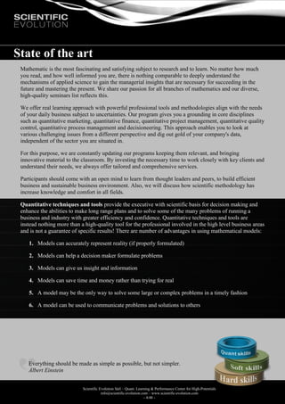 Scientific Evolution Sàrl – Quant. Learning & Performance Center for High-Potentials
info@scientific-evolution.com – www.scientific-evolution.com
- 4/48 -
State of the art
Mathematic is the most fascinating and satisfying subject to research and to learn. No matter how much
you read, and how well informed you are, there is nothing comparable to deeply understand the
mechanisms of applied science to gain the managerial insights that are necessary for succeeding in the
future and mastering the present. We share our passion for all branches of mathematics and our diverse,
high-quality seminars list reflects this.
We offer real learning approach with powerful professional tools and methodologies align with the needs
of your daily business subject to uncertainties. Our program gives you a grounding in core disciplines
such as quantitative marketing, quantitative finance, quantitative project management, quantitative quality
control, quantitative process management and decisioneering. This approach enables you to look at
various challenging issues from a different perspective and dig out gold of your company's data,
independent of the sector you are situated in.
For this purpose, we are constantly updating our programs keeping them relevant, and bringing
innovative material to the classroom. By investing the necessary time to work closely with key clients and
understand their needs, we always offer tailored and comprehensive services.
Participants should come with an open mind to learn from thought leaders and peers, to build efficient
business and sustainable business environment. Also, we will discuss how scientific methodology has
increase knowledge and comfort in all fields.
Quantitative techniques and tools provide the executive with scientific basis for decision making and
enhance the abilities to make long range plans and to solve some of the many problems of running a
business and industry with greater efficiency and confidence. Quantitative techniques and tools are
instead nothing more than a high-quality tool for the professional involved in the high level business areas
and is not a guarantee of specific results! There are number of advantages in using mathematical models:
1. Models can accurately represent reality (if properly formulated)
2. Models can help a decision maker formulate problems
3. Models can give us insight and information
4. Models can save time and money rather than trying for real
5. A model may be the only way to solve some large or complex problems in a timely fashion
6. A model can be used to communicate problems and solutions to others
Everything should be made as simple as possible, but not simpler.
Albert Einstein
 