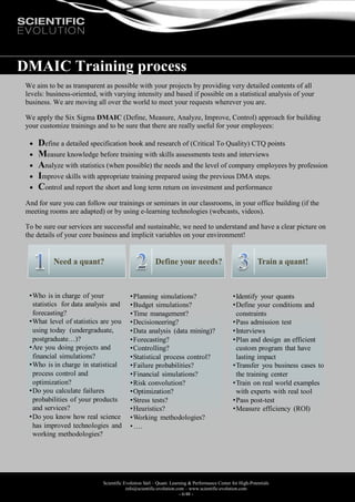 Scientific Evolution Sàrl – Quant. Learning & Performance Center for High-Potentials
info@scientific-evolution.com – www.scientific-evolution.com
- 6/48 -
DMAIC Training process
We aim to be as transparent as possible with your projects by providing very detailed contents of all
levels: business-oriented, with varying intensity and based if possible on a statistical analysis of your
business. We are moving all over the world to meet your requests wherever you are.
We apply the Six Sigma DMAIC (Define, Measure, Analyze, Improve, Control) approach for building
your customize trainings and to be sure that there are really useful for your employees:
 Define a detailed specification book and research of (Critical To Quality) CTQ points
 Measure knowledge before training with skills assessments tests and interviews
 Analyze with statistics (when possible) the needs and the level of company employees by profession
 Improve skills with appropriate training prepared using the previous DMA steps.
 Control and report the short and long term return on investment and performance
And for sure you can follow our trainings or seminars in our classrooms, in your office building (if the
meeting rooms are adapted) or by using e-learning technologies (webcasts, videos).
To be sure our services are successful and sustainable, we need to understand and have a clear picture on
the details of your core business and implicit variables on your environment!
•Planning simulations?
•Budget simulations?
•Time management?
•Decisioneering?
•Data analysis (data mining)?
•Forecasting?
•Controlling?
•Statistical process control?
•Failure probabilities?
•Financial simulations?
•Risk convolution?
•Optimization?
•Stress tests?
•Heuristics?
•Working methodologies?
•….
•Who is in charge of your
statistics for data analysis and
forecasting?
•What level of statistics are you
using today (undergraduate,
postgraduate…)?
•Are you doing projects and
financial simulations?
•Who is in charge in statistical
process control and
optimization?
•Do you calculate failures
probabilities of your products
and services?
•Do you know how real science
has improved technologies and
working methodologies?
•Identify your quants
•Define your conditions and
constraints
•Pass admission test
•Interviews
•Plan and design an efficient
custom program that have
lasting impact
•Transfer you business cases to
the training center
•Train on real world examples
with experts with real tool
•Pass post-test
•Measure efficiency (ROI)
 