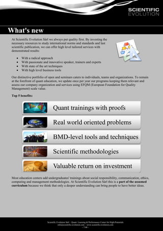 Scientific Evolution Sàrl – Quant. Learning & Performance Center for High-Potentials
info@scientific-evolution.com – www.scientific-evolution.com
- 7/48 -
What's new
At Scientific Evolution Sàrl we always put quality first. By investing the
necessary resources to study international norms and standards and last
scientific publication, we can offer high level tailored services with
demonstrated results:
 With a radical approach
 With passionate and innovative speaker, trainers and experts
 With state of the art techniques
 With high level business tools
Our distinctive portfolio of open and seminars caters to individuals, teams and organizations. To remain
at the forefront of quant education, we update once per year our programs keeping them relevant and
assess our company organization and services using EFQM (European Foundation for Quality
Management) scale value.
Top 5 benefits:
Most education centers add undergraduates' trainings about social responsibility, communication, ethics,
computing and management methodologies. At Scientific Evolution Sàrl this is a part of the assumed
curriculum because we think that only a deeper understanding can bring people to have better ideas.
Quant trainings with proofs
Real world oriented problems
BMD-level tools and techniques
Scientific methodologies
Valuable return on investment
 