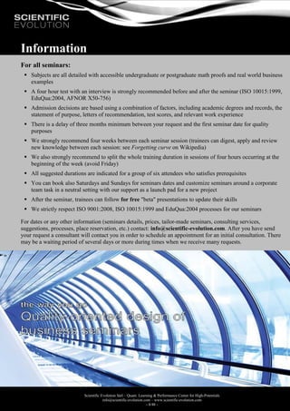 Scientific Evolution Sàrl – Quant. Learning & Performance Center for High-Potentials
info@scientific-evolution.com – www.scientific-evolution.com
- 8/48 -
Information
For all seminars:
 Subjects are all detailed with accessible undergraduate or postgraduate math proofs and real world business
examples
 A four hour test with an interview is strongly recommended before and after the seminar (ISO 10015:1999,
EduQua:2004, AFNOR X50-756)
 Admission decisions are based using a combination of factors, including academic degrees and records, the
statement of purpose, letters of recommendation, test scores, and relevant work experience
 There is a delay of three months minimum between your request and the first seminar date for quality
purposes
 We strongly recommend four weeks between each seminar session (trainees can digest, apply and review
new knowledge between each session: see Forgetting curve on Wikipedia)
 We also strongly recommend to split the whole training duration in sessions of four hours occurring at the
beginning of the week (avoid Friday)
 All suggested durations are indicated for a group of six attendees who satisfies prerequisites
 You can book also Saturdays and Sundays for seminars dates and customize seminars around a corporate
team task in a neutral setting with our support as a launch pad for a new project
 After the seminar, trainees can follow for free "beta" presentations to update their skills
 We strictly respect ISO 9001:2008, ISO 10015:1999 and EduQua:2004 processes for our seminars
For dates or any other information (seminars details, prices, tailor-made seminars, consulting services,
suggestions, processes, place reservation, etc.) contact: info@scientific-evolution.com. After you have send
your request a consultant will contact you in order to schedule an appointment for an initial consultation. There
may be a waiting period of several days or more during times when we receive many requests.
 