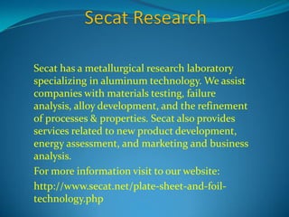 Secat has a metallurgical research laboratory 
specializing in aluminum technology. We assist 
companies with materials testing, failure 
analysis, alloy development, and the refinement 
of processes & properties. Secat also provides 
services related to new product development, 
energy assessment, and marketing and business 
analysis. 
For more information visit to our website: 
http://www.secat.net/plate-sheet-and-foil-technology. 
php 
