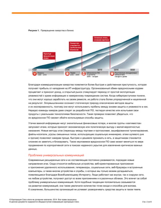 © Корпорация Cisco и/или ее дочерние компании, 2014. Все права защищены.
В данном документе содержится общедоступная информация корпорации Cisco. Стр. 2 из 8
Рисунок 1. Превращение хакерства в бизнес
Благодаря коммерциализации хакерства появляется более быстрая и действенная преступность, которая
получает прибыль от нападения на ИТ-инфраструктуру. Организованный обмен вредоносными кодами
процветает и приносит доход, а открытый рынок стимулирует переход от простой эксплуатации
уязвимостей к краже информации и намеренному повреждению систем. Когда киберпреступники поняли,
что они могут хорошо заработать на своем ремесле, их работа стала более упорядоченной и нацеленной
на результат. Злоумышленники осознают статическую природу классических методов защиты
и их изолированность, поэтому они могут использовать пробелы между зонами защиты и уязвимости в них.
Нередко команды хакеров даже следят за разработкой ПО, тестируя качество или испытывая свои
продукты с реальными технологиями безопасности. Такая проверка позволяет убедиться, что
их вредоносное ПО сможет обойти используемые способы защиты.
Утечки важной информации несут значительные финансовые потери, и многие группы «хактивистов»
запускают атаки, которые приносят экономическую или политическую выгоду с малой вероятностью
наказания. Новые методы атак (переходы между портами и протоколами, зашифрованное туннелирование,
файлы-носители, угрозы смешанных типов, использующие социальную инженерию, атаки нулевого дня
и прочие) позволяют хакерам проще, быстрее и дешевле проникать в сеть, а защитникам становится
сложнее их заметить и блокировать. Такое неуловимое вредоносное ПО само может меняться по мере
продвижения по корпоративной сети в поисках надежного укрытия для извлечения критически важных
данных.
Проблема универсальных коммуникаций
Современные расширенные сети и их составляющие постоянно развиваются, порождая новые
направления атак. Сюда относятся мобильные устройства, веб-ориентированные приложения
и приложения удаленного использования, гипервизоры, социальные сети, веб-браузеры и встроенные
компьютеры, а также многие устройства и службы, о которых мы только можем догадываться,
появляющиеся благодаря Всеобъемлющему Интернету. Люди работают как внутри, так и снаружи сети,
на любом устройстве, получают доступ ко всем приложениям и в различных облаках. Это влечет за собой
проблему универсальных коммуникаций. Хотя подобные тенденции положительно сказываются
на развитии коммуникаций, они также увеличили количество точек входа и способов для взлома.
К сожалению, большинство организаций не успевает разворачивать средства защиты в таком темпе.
 