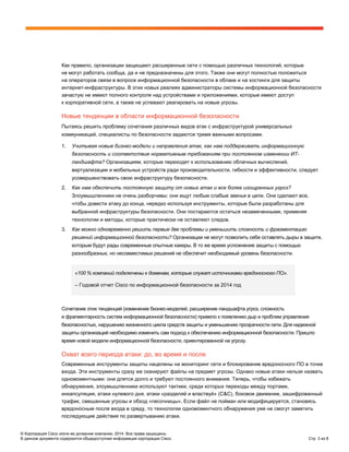 © Корпорация Cisco и/или ее дочерние компании, 2014. Все права защищены.
В данном документе содержится общедоступная информация корпорации Cisco. Стр. 3 из 8
Как правило, организации защищают расширенные сети с помощью различных технологий, которые
не могут работать сообща, да и не предназначены для этого. Также они могут полностью положиться
на операторов связи в вопросе информационной безопасности в облаке и на хостинги для защиты
интернет-инфраструктуры. В этих новых реалиях администраторы системы информационной безопасности
зачастую не имеют полного контроля над устройствами и приложениями, которые имеют доступ
к корпоративной сети, а также не успевают реагировать на новые угрозы.
Новые тенденции в области информационной безопасности
Пытаясь решить проблему сочетания различных видов атак с инфраструктурой универсальных
коммуникаций, специалисты по безопасности задаются тремя важными вопросами.
1. Учитывая новые бизнес-модели и направления атак, как нам поддерживать информационную
безопасность и соответствие нормативным требованиям при постоянном изменении ИТ-
ландшафта? Организациям, которые переходят к использованию облачных вычислений,
виртуализации и мобильных устройств ради производительности, гибкости и эффективности, следует
усовершенствовать свою инфраструктуру безопасности.
2. Как нам обеспечить постоянную защиту от новых атак и все более изощренных угроз?
Злоумышленники не очень разборчивы: они ищут любые слабые звенья в цепи. Они сделают все,
чтобы довести атаку до конца, нередко используя инструменты, которые были разработаны для
выбранной инфраструктуры безопасности. Они постараются остаться незамеченными, применяя
технологии и методы, которые практически не оставляют следов.
3. Как можно одновременно решить первые две проблемы и уменьшить сложность и фрагментацию
решений информационной безопасности? Организации не могут позволить себе оставлять дыры в защите,
которым будут рады современные опытные хакеры. В то же время усложнение защиты с помощью
разнообразных, но несовместимых решений не обеспечит необходимый уровень безопасности.
«100 % компаний подключены к доменам, которые служат источниками вредоносного ПО».
– Годовой отчет Cisco по информационной безопасности за 2014 год
Сочетание этих тенденций (изменение бизнес-моделей, расширение ландшафта угроз, сложность
и фрагментарность систем информационной безопасности) привело к появлению дыр и проблем управления
безопасностью, нарушению жизненного цикла средств защиты и уменьшению прозрачности сети. Для надежной
защиты организаций необходимо изменить сам подход к обеспечению информационной безопасности. Пришло
время новой модели информационной безопасности, ориентированной на угрозу.
Охват всего периода атаки: до, во время и после
Современные инструменты защиты нацелены на мониторинг сети и блокирование вредоносного ПО в точке
входа. Эти инструменты сразу же сканируют файлы на предмет угрозы. Однако новые атаки нельзя назвать
одномоментными: они длятся долго и требуют постоянного внимания. Теперь, чтобы избежать
обнаружения, злоумышленники используют тактики, среди которых переходы между портами,
инкапсуляция, атаки нулевого дня, атаки «разделяй и властвуй» (С&С), боковое движение, зашифрованный
трафик, смешанные угрозы и обход «песочницы». Если файл не пойман или модифицируется, становясь
вредоносным после входа в среду, то технологии одномоментного обнаружения уже не смогут заметить
последующие действия по развертыванию атаки.
 