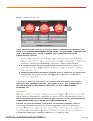 © Корпорация Cisco и/или ее дочерние компании, 2014. Все права защищены.
В данном документе содержится общедоступная информация корпорации Cisco. Стр. 7 из 8
Рисунок 4. Охват всего периода атаки
Эти специальные решения, основанные на платформе, предлагают широчайший набор возможностей для
борьбы на всех направлениях атаки. Решения работают сообща, чтобы защитить вашу сеть в течение всей
атаки. Их можно интегрировать с другими программами для построения полноценной системы
информационной безопасности.
● До атаки эти решения (в том числе межсетевые экраны текущего и нового поколения, средства
управления доступом к сети, службы идентификации и многие другие) предоставляют специалистам
безопасности инструменты, необходимые для обнаружения угроз и полноценной защиты.
● Во время атаки системы предотвращения вторжений нового поколения, а также решения для
защиты почты и интернет-трафика позволяют обнаружить и блокировать вредоносные объекты,
которые проникли в сеть.
● После атаки организации могут применить улучшенную защиту от вредоносного ПО, разработанную
компанией Cisco, для анализа поведения сети, эффективного определения зоны поражения
и устранения последствий.
Эти решения, которые можно масштабировать для поддержки даже самых крупных международных
компаний, доступны всегда в виде физических и виртуальных устройств, а также облачных сервисов.
Благодаря интеграции они обеспечивают прозрачность всей сети и средства контроля на всех
направлениях атак.
Заключение
Превращение хакерства в бизнес и универсальные коммуникации ведут к глубоким изменениям способов
защиты наших систем, заставляя нас искать новые пути решения проблем кибербезопасности. Стратегии
информационной безопасности, ориентирующиеся на защиту периметра и способы предотвращения, дают
злоумышленникам полную свободу действий после проникновения внутрь сети.
Сочетание этих тенденций (изменение бизнес-моделей, расширение ландшафта угроз, сложность
и фрагментарность систем информационной безопасности) привело к появлению дыр и проблем
управления безопасностью, нарушению жизненного цикла средств защиты и уменьшению прозрачности
сети. Пришло время новой модели информационной безопасности, которая ориентируется на угрозы
и обеспечивает прозрачность и полный контроль всей сети в течение всей атаки.
 