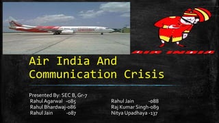 Air India And
Communication Crisis
Presented By: SEC B, Gr-7
Rahul Agarwal -085 Rahul Jain -088
Rahul Bhardwaj-086 Raj Kumar Singh-089
Rahul Jain -087 Nitya Upadhaya -137
 