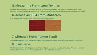 5. Mezzanine From Luna Textiles
First polyester produced and dyed with all environmentally safe ingredients. Released with much
acclaim in 2001 in association with the Environmental Protection and Encouragement Agency (EPEA).
6. Across 465964 From Maharam
It is made of 100 percent post-consumer recycled polyester.
7. Climatex From Rohner Textil
Climatex Lifeguard FR is made out of wool and renewable beech wood, without harmful chemicals
8. Sensuede
The fibers come from both post-industrial and post-consumer sources, including PET soda and water
bottles. Production does not include harmful solvents or toxic waste
 