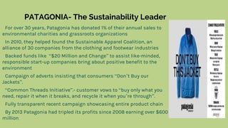 PATAGONIA- The Sustainability Leader
For over 30 years, Patagonia has donated 1% of their annual sales to
environmental charities and grassroots organizations
In 2010, they helped found the Sustainable Apparel Coalition, an
alliance of 30 companies from the clothing and footwear industries
Backed funds like “$20 Million and Change” to assist like-minded,
responsible start-up companies bring about positive benefit to the
environment
Campaign of adverts insisting that consumers “Don’t Buy our
Jackets”.
“Common Threads Initiative”.- customer vows to “buy only what you
need, repair it when it breaks, and recycle it when you’re through”.
Fully transparent recent campaign showcasing entire product chain
By 2013 Patagonia had tripled its profits since 2008 earning over $600
million
 