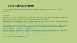 1 : Cotton Cultivation
Conventionally grown cotton accounts for more than 25% of worldwide insecticide use and 10% of the
pesticides
SOLUTION:
Hemp: The crop with the most potential for eco-friendly textile use is hemp. The ecological footprint of hemp is
considerably smaller than that of most other plants considered for their fibres.
Bamboo Fibre: can thrive naturally without using any pesticide. Even after fifty times of washing, bamboo fibre
fabric still possesses excellent function of anti-bacteria, bacteriostasis.
Organic Cotton: Organic cotton is much more environmentally-friendly than the traditional variety as it uses no
pesticides, herbicides, or insecticides during the growing cycle. Even more promising is a new cotton that is
grown in the tradition of the Aztecs -- coloured cotton
Recycled Polyester: The Wellman Inc is the world’s largest polyester recycler. A new generation of fibre that is
most suitable for diversified products range such as backpacks and blankets, T-shirts
Soy silk : Soy silk is made from the by-products of the tofu-making process.
Other such materials: Jute, Alpaca, Tencel
 