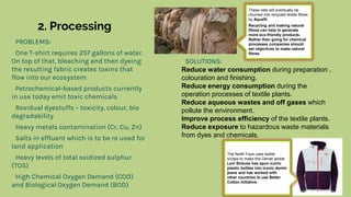 2. Processing
PROBLEMS:
One T-shirt requires 257 gallons of water.
On top of that, bleaching and then dyeing
the resulting fabric creates toxins that
flow into our ecosystem
Petrochemical-based products currently
in use today emit toxic chemicals
Residual dyestuffs – toxicity, colour, bio
degradability
Heavy metals contamination (Cr, Cu, Zn)
Salts in effluent which is to be re used for
land application
Heavy levels of total oxidized sulphur
(TOS)
High Chemical Oxygen Demand (COD)
and Biological Oxygen Demand (BOD)
SOLUTIONS:
Reduce water consumption during preparation ,
colouration and finishing.
Reduce energy consumption during the
operation processes of textile plants.
Reduce aqueous wastes and off gases which
pollute the environment.
Improve process efficiency of the textile plants.
Reduce exposure to hazardous waste materials
from dyes and chemicals.
These nets will eventually be
churned into recycled textile fibres
by Aquafil.
Recycling and making natural
fibres can help to generate
more eco-friendly products.
Rather then going for chemical
processes companies should
set objectives to make natural
fibres.
The North Face uses textile
scraps to make this Denali jacket.
Levi Strauss has spun iconic
plastic bottles into iconic denim
jeans and has worked with
other countries to use Better
Cotton Initiative.
 