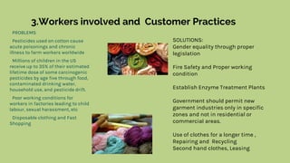 3.Workers involved and Customer Practices
PROBLEMS
Pesticides used on cotton cause
acute poisonings and chronic
illness to farm workers worldwide
Millions of children in the US
receive up to 35% of their estimated
lifetime dose of some carcinogenic
pesticides by age five through food,
contaminated drinking water,
household use, and pesticide drift.
Poor working conditions for
workers in factories leading to child
labour, sexual harassment, etc
Disposable clothing and Fast
Shopping
SOLUTIONS:
Gender equality through proper
legislation
Fire Safety and Proper working
condition
Establish Enzyme Treatment Plants
Government should permit new
garment industries only in specific
zones and not in residential or
commercial areas.
Use of clothes for a longer time ,
Repairing and Recycling
Second hand clothes, Leasing
 