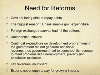 Need for Reforms
Govt not being able to repay debts
The biggest reason : Unsustainable govt expenditure
Foreign exchange reserves had hit the bottom.
Uncontrolled Inflation
Continual expenditure on development programmes of
the government did not generate additional
revenue, thus government had to overshoot its revenue
to meet problems like unemployment, poverty and
population explosion.
Tax revenues insufficient
Exports not enough to pay for growing imports
 