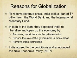 Reasons for Globalization
To resolve revenue crisis, India took a loan of $7
billion from the World Bank and the International
Monetary Fund.
In leau of the loan, they expected India to
liberalise and open up the economy by
  Removing restrictions on the private sector
  Reduce the role of the government in many areas
  Remove trade restrictions.

India agreed to the conditions and announced
the New Economic Policy (NEP).
 