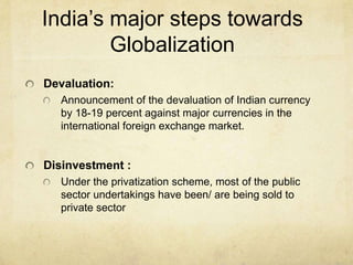 India’s major steps towards
        Globalization
Devaluation:
  Announcement of the devaluation of Indian currency
  by 18-19 percent against major currencies in the
  international foreign exchange market.


Disinvestment :
  Under the privatization scheme, most of the public
  sector undertakings have been/ are being sold to
  private sector
 