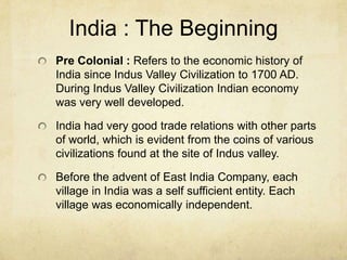 India : The Beginning
Pre Colonial : Refers to the economic history of
India since Indus Valley Civilization to 1700 AD.
During Indus Valley Civilization Indian economy
was very well developed.

India had very good trade relations with other parts
of world, which is evident from the coins of various
civilizations found at the site of Indus valley.

Before the advent of East India Company, each
village in India was a self sufficient entity. Each
village was economically independent.
 