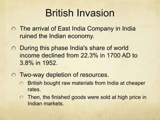 British Invasion
The arrival of East India Company in India
ruined the Indian economy.
During this phase India's share of world
income declined from 22.3% in 1700 AD to
3.8% in 1952.
Two-way depletion of resources.
  British bought raw materials from India at cheaper
  rates.
  Then, the finished goods were sold at high price in
  Indian markets.
 