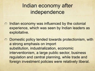 Indian economy after
           independence

Indian economy was influenced by the colonial
experience, which was seen by Indian leaders as
exploitative.
Domestic policy tended towards protectionism, with
a strong emphasis on import
substitution, industrialization, economic
interventionism, a large public sector, business
regulation and central planning, while trade and
foreign investment policies were relatively liberal.
 