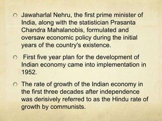 Jawaharlal Nehru, the first prime minister of
India, along with the statistician Prasanta
Chandra Mahalanobis, formulated and
oversaw economic policy during the initial
years of the country's existence.
 First five year plan for the development of
Indian economy came into implementation in
1952.
The rate of growth of the Indian economy in
the first three decades after independence
was derisively referred to as the Hindu rate of
growth by communists.
 