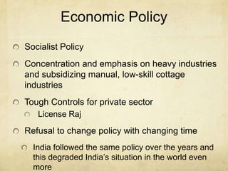 Economic Policy
Socialist Policy
Concentration and emphasis on heavy industries
and subsidizing manual, low-skill cottage
industries
Tough Controls for private sector
   License Raj

Refusal to change policy with changing time
  India followed the same policy over the years and
  this degraded India’s situation in the world even
  more
 