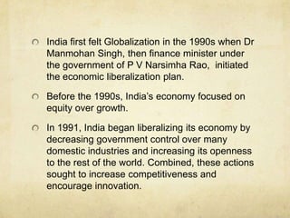 India first felt Globalization in the 1990s when Dr
Manmohan Singh, then finance minister under
the government of P V Narsimha Rao, initiated
the economic liberalization plan.

Before the 1990s, India’s economy focused on
equity over growth.

In 1991, India began liberalizing its economy by
decreasing government control over many
domestic industries and increasing its openness
to the rest of the world. Combined, these actions
sought to increase competitiveness and
encourage innovation.
 