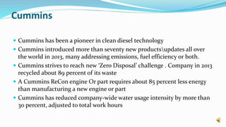 Cummins
 Cummins has been a pioneer in clean diesel technology
 Cummins introduced more than seventy new productsupdates all over
the world in 2013, many addressing emissions, fuel efficiency or both.
 Cummins strives to reach new ‘Zero Disposal’ challenge . Company in 2013
recycled about 89 percent of its waste
 A Cummins ReCon engine Or part requires about 85 percent less energy
than manufacturing a new engine or part
 Cummins has reduced company-wide water usage intensity by more than
30 percent, adjusted to total work hours
 