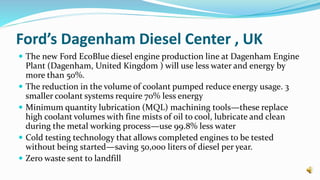 Ford’s Dagenham Diesel Center , UK
 The new Ford EcoBlue diesel engine production line at Dagenham Engine
Plant (Dagenham, United Kingdom ) will use less water and energy by
more than 50%.
 The reduction in the volume of coolant pumped reduce energy usage. 3
smaller coolant systems require 70% less energy
 Minimum quantity lubrication (MQL) machining tools—these replace
high coolant volumes with fine mists of oil to cool, lubricate and clean
during the metal working process—use 99.8% less water
 Cold testing technology that allows completed engines to be tested
without being started—saving 50,000 liters of diesel per year.
 Zero waste sent to landfill
 