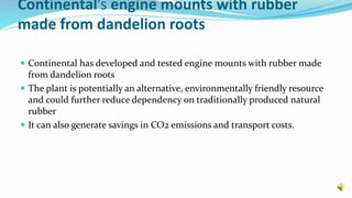 Continental’s engine mounts with rubber
made from dandelion roots
 Continental has developed and tested engine mounts with rubber made
from dandelion roots
 The plant is potentially an alternative, environmentally friendly resource
and could further reduce dependency on traditionally produced natural
rubber
 It can also generate savings in CO2 emissions and transport costs.
 