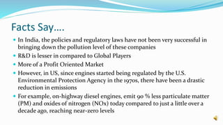 Facts Say….
 In India, the policies and regulatory laws have not been very successful in
bringing down the pollution level of these companies
 R&D is lesser in compared to Global Players
 More of a Profit Oriented Market
 However, in US, since engines started being regulated by the U.S.
Environmental Protection Agency in the 1970s, there have been a drastic
reduction in emissions
 For example, on-highway diesel engines, emit 90 % less particulate matter
(PM) and oxides of nitrogen (NOx) today compared to just a little over a
decade ago, reaching near-zero levels
 