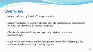 Overview
 Industry driven by Just-In-Time production.
 Industry requires its suppliers to also provide materials and components
on a just-in-time basis to reduce inventory
 Clients of engines industry are especially original equipment
manufacturers
 Highly Competitive market because greater demand for higher quality
and more environmentally friendly engines
 