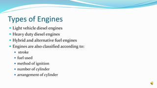 Types of Engines
 Light vehicle diesel engines
 Heavy duty diesel engines
 Hybrid and alternative fuel engines
 Engines are also classified according to:
 stroke
 fuel used
 method of ignition
 number of cylinder
 arrangement of cylinder
 