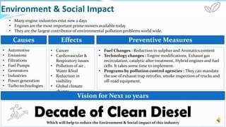 Environment & Social Impact
• Many engine industries exist now a days
• Engines are the most important prime movers available today
• They are the largest contributor of environmental pollution problems world wide.
Causes
• Automotive
• Emissions
• Filtrations
• Fuel Pumps
• Generators
• Industries
• Power generation
• Turbo technologies
Effects
• Cancer
• Cardiovascular &
Respiratory issues
• Pollution of air ,
Water &Soil
• Reduction in
visibility
• Global climate
change
Preventive Measures
• Fuel Changes : Reduction in sulphur and Aromatics content
• Technology changes : Engine modifications, Exhaust gas
recirculation, catalytic after treatment, Hybrid engines and fuel
cells. It takes some time to implement.
• Programs by pollution control agencies : They can mandate
the use of exhaust trap retrofits, smoke inspection of trucks and
off-road equipment.
Vision for Next 10 years
Decade of Clean DieselWhich will help to reduce the Environment & Social impact of this industry
 