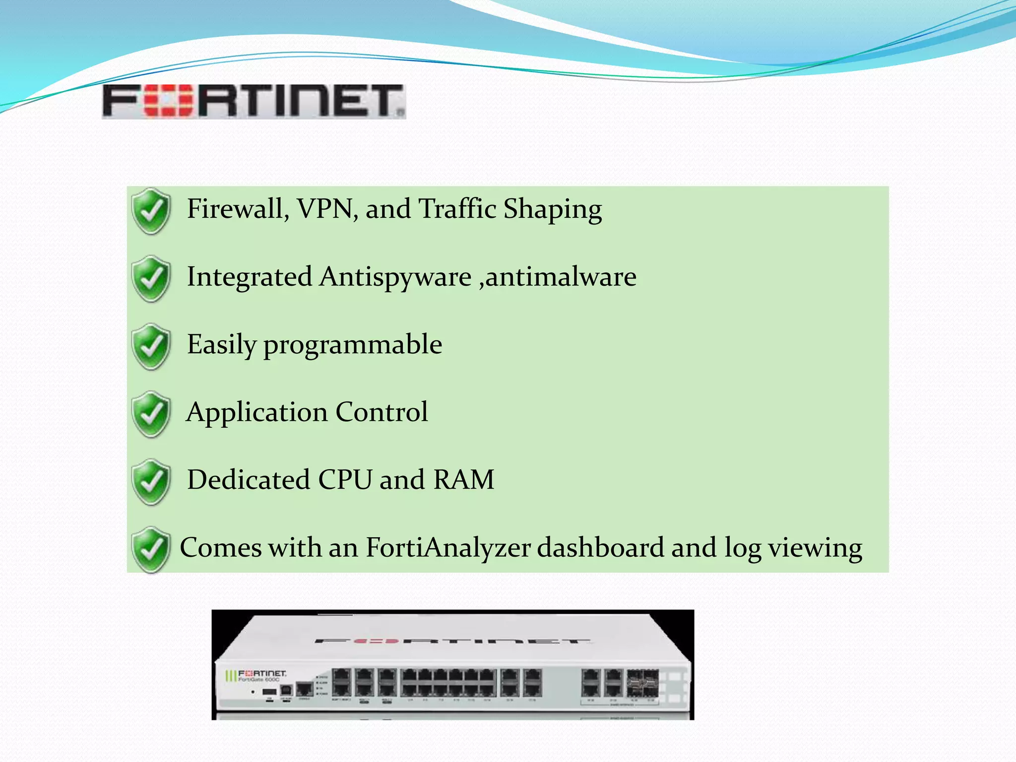 Firewall, VPN, and Traffic Shaping
Integrated Antispyware ,antimalware
Easily programmable
Application Control
Dedicated CPU and RAM
Comes with an FortiAnalyzer dashboard and log viewing

 