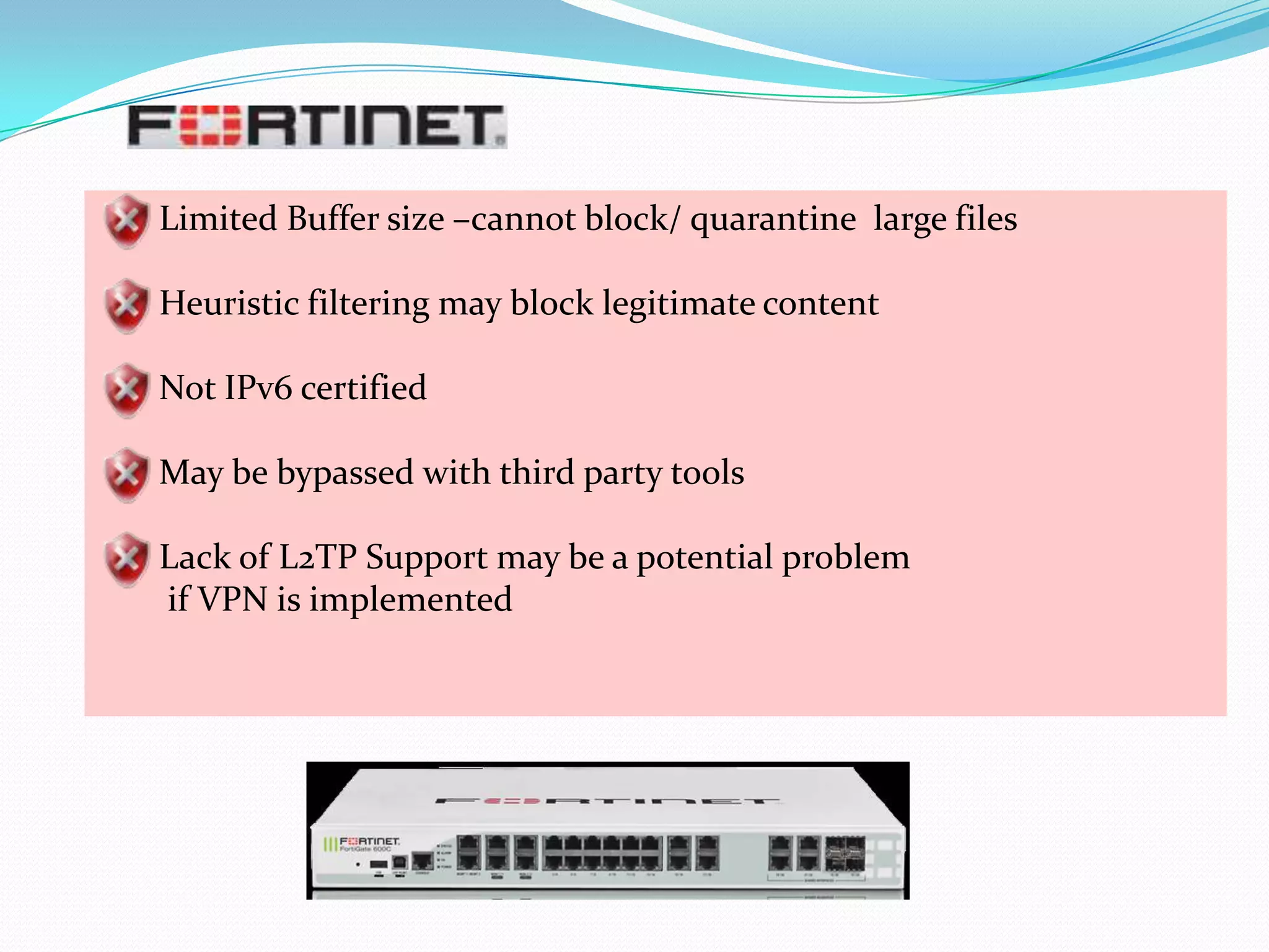 Limited Buffer size –cannot block/ quarantine large files
Heuristic filtering may block legitimate content
Not IPv6 certified
May be bypassed with third party tools
Lack of L2TP Support may be a potential problem
if VPN is implemented

 