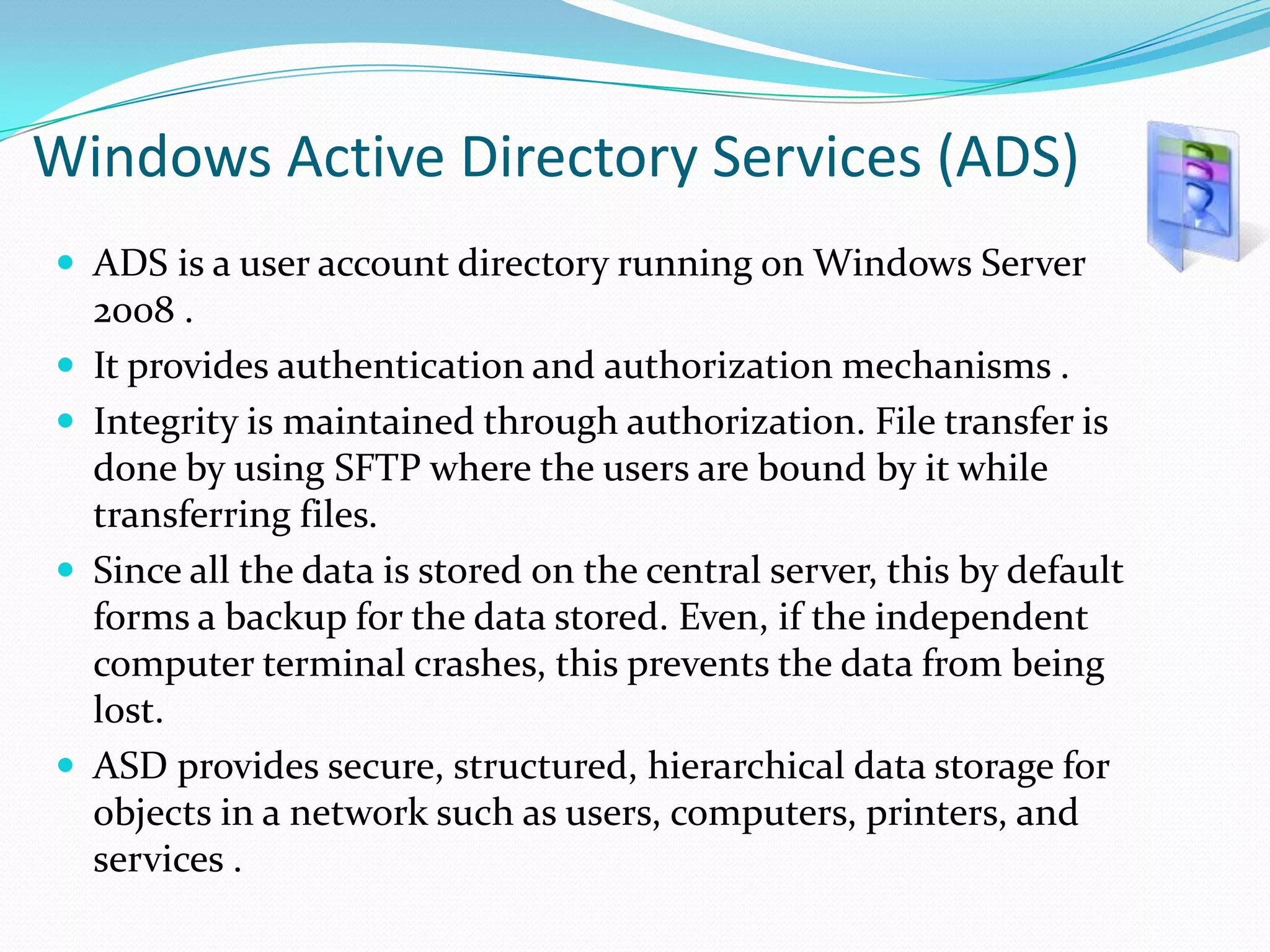 Windows Active Directory Services (ADS)
 ADS is a user account directory running on Windows Server







2008 .
It provides authentication and authorization mechanisms .
Integrity is maintained through authorization. File transfer is
done by using SFTP where the users are bound by it while
transferring files.
Since all the data is stored on the central server, this by default
forms a backup for the data stored. Even, if the independent
computer terminal crashes, this prevents the data from being
lost.
ASD provides secure, structured, hierarchical data storage for
objects in a network such as users, computers, printers, and
services .

 